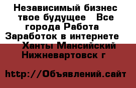 Независимый бизнес-твое будущее - Все города Работа » Заработок в интернете   . Ханты-Мансийский,Нижневартовск г.